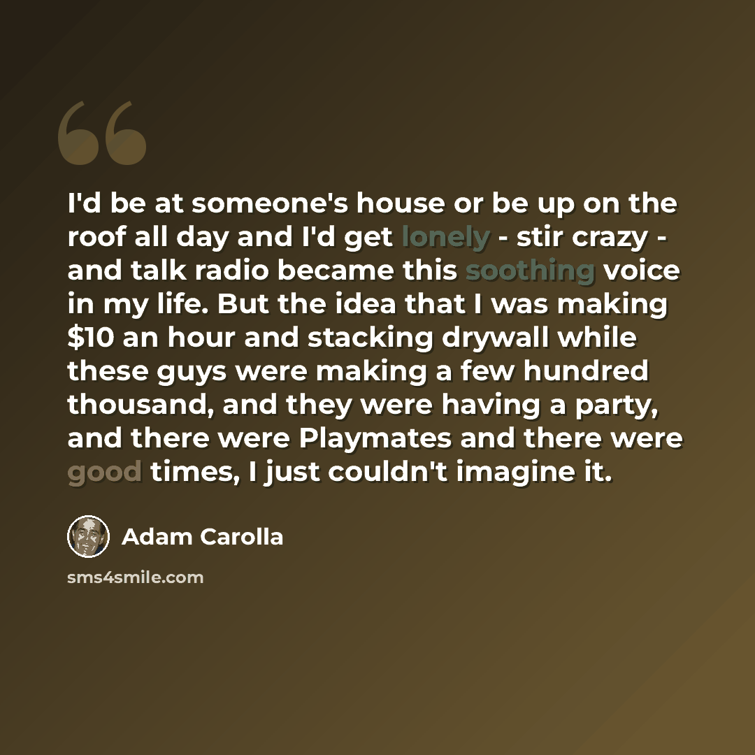 “I'd be at someone's house or be up on the roof all day and I'd get lonely - stir crazy - and talk radio became this soothing voice in my life. But the idea that I was making $10 an hour and stacking drywall while these guys were making a few hundred thousand, and they were having a party, and…” quote by Adam Carolla