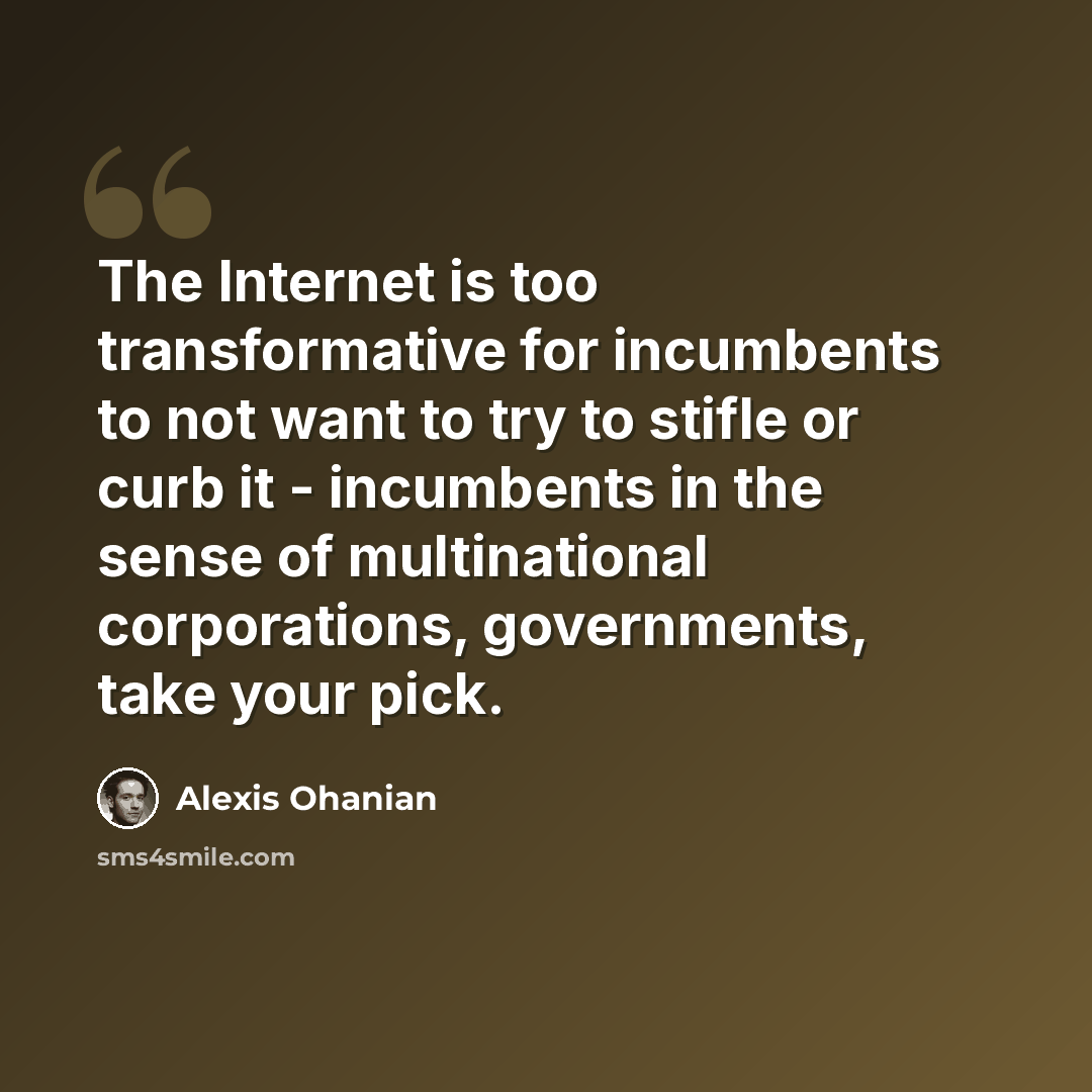 “The Internet is too transformative for incumbents to not want to try to stifle or curb it - incumbents in the sense of multinational corporations, governments, take your pick.” quote by Alexis Ohanian