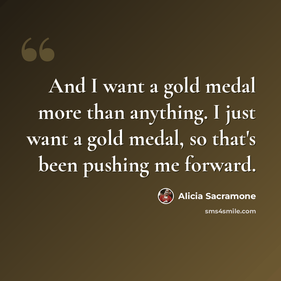 “And I want a gold medal more than anything. I just want a gold medal, so that's been pushing me forward.” quote by Alicia Sacramone