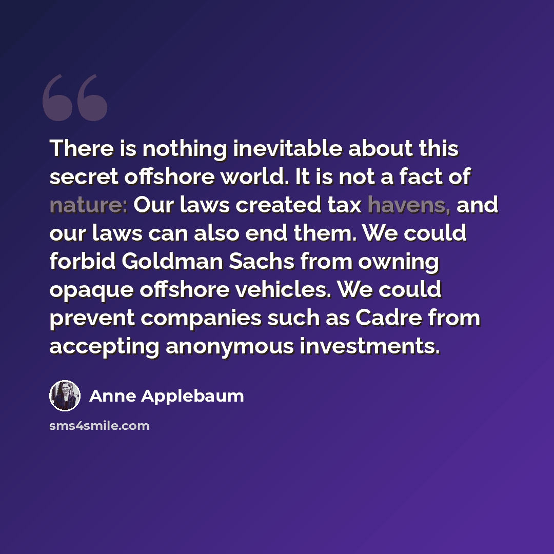 “There is nothing inevitable about this secret offshore world. It is not a fact of nature: Our laws created tax havens, and our laws can also end them. We could forbid Goldman Sachs from owning opaque offshore vehicles. We could prevent companies such as Cadre from accepting anonymous investments.” quote by Anne Applebaum