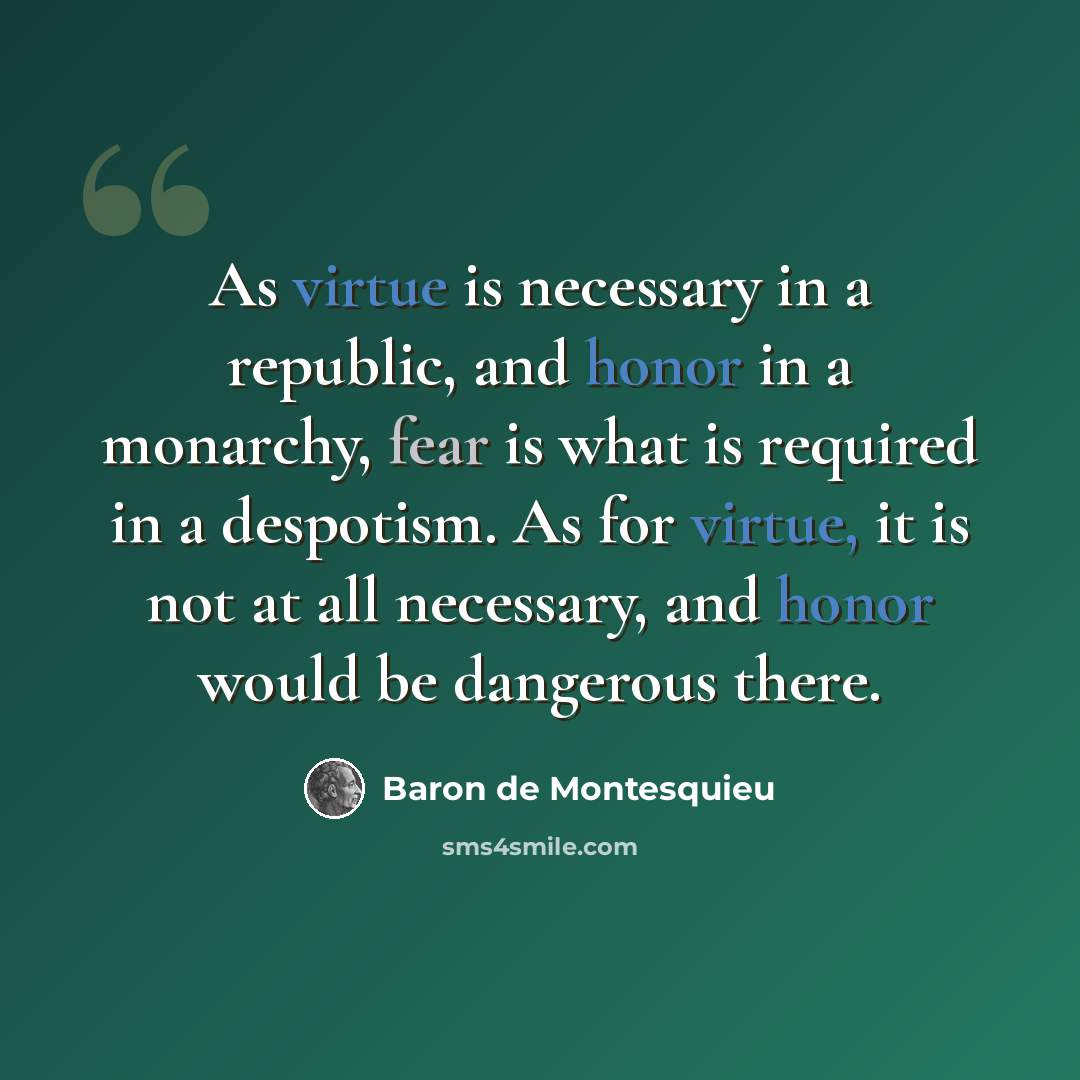 “As virtue is necessary in a republic, and honor in a monarchy, fear is what is required in a despotism. As for virtue, it is not at all necessary, and honor would be dangerous there.” quote by Baron de Montesquieu