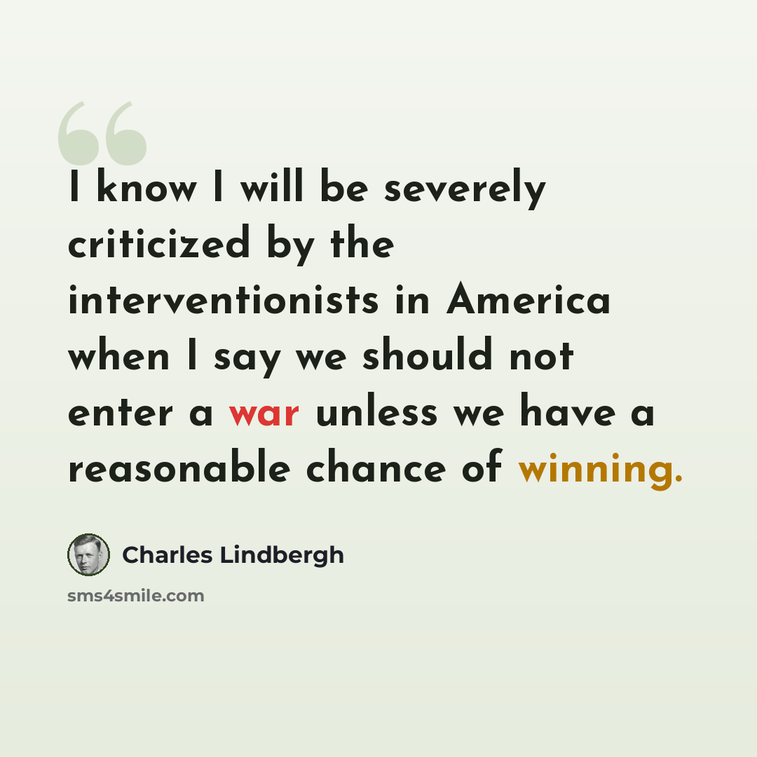 “I know I will be severely criticized by the interventionists in America when I say we should not enter a war unless we have a reasonable chance of winning.” quote by Charles Lindbergh