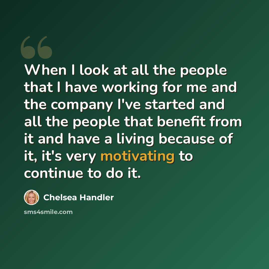 “When I look at all the people that I have working for me and the company I've started and all the people that benefit from it and have a living because of it, it's very motivating to continue to do it.” quote by Chelsea Handler