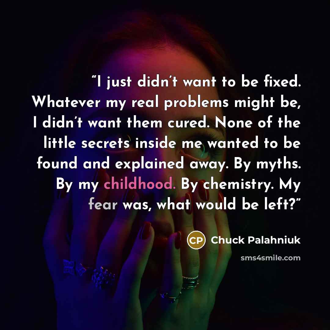 “I just didn’t want to be fixed. Whatever my real problems might be, I didn’t want them cured. None of the little secrets inside me wanted to be found and explained away. By myths. By my childhood. By chemistry. My fear was, what would be left?” quote by Chuck Palahniuk