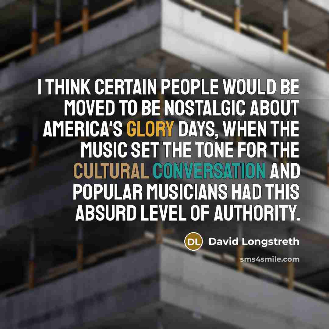 “I think certain people would be moved to be nostalgic about America's glory days, when the music set the tone for the cultural conversation and popular musicians had this absurd level of authority.” quote by David Longstreth
