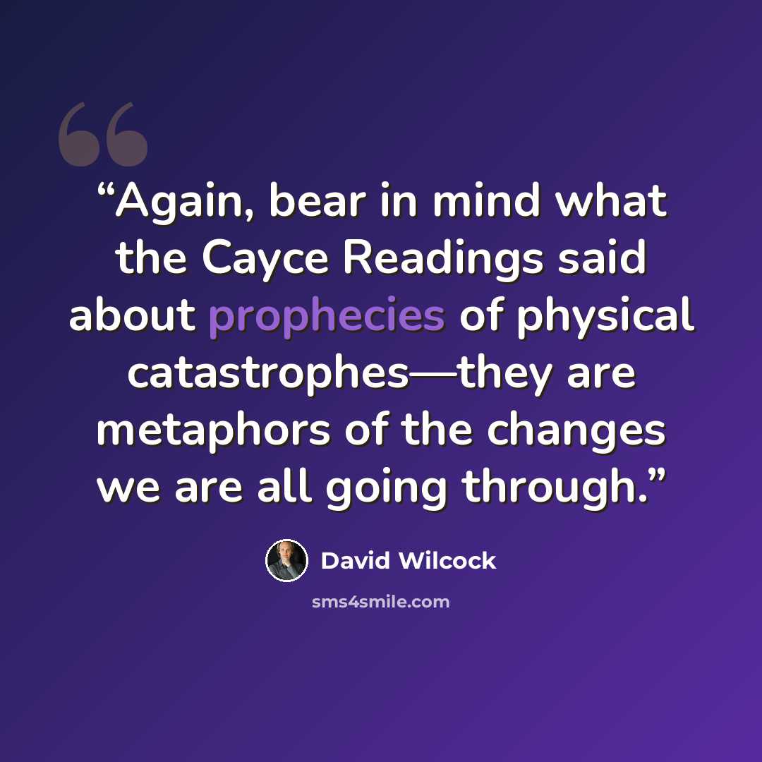 “Again, bear in mind what the Cayce Readings said about prophecies of physical catastrophes—they are metaphors of the changes we are all going through.” quote by David Wilcock