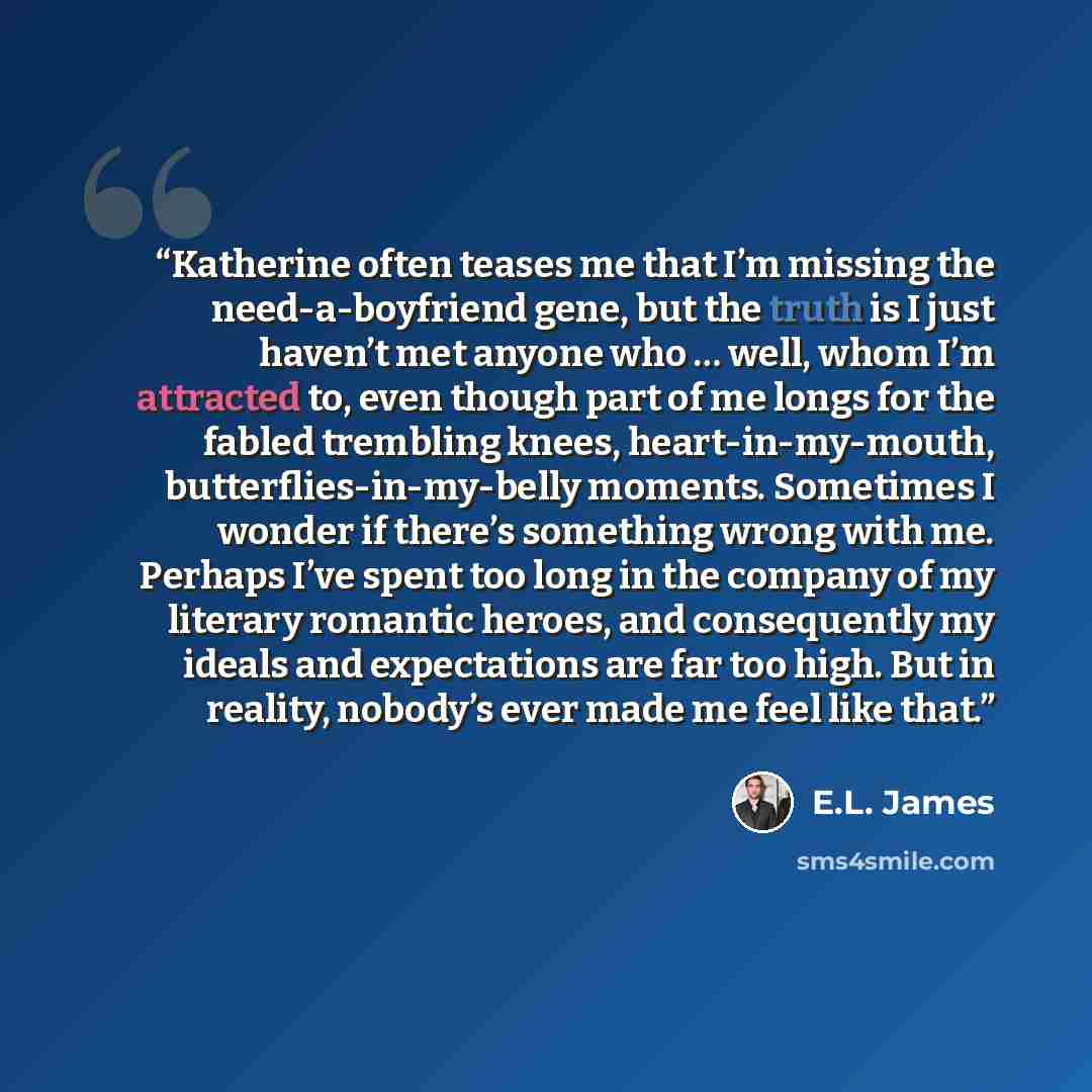 “Katherine often teases me that I’m missing the need-a-boyfriend gene, but the truth is I just haven’t met anyone who … well, whom I’m attracted to, even though part of me longs for the fabled trembling knees, heart-in-my-mouth, butterflies-in-my-belly moments. Sometimes I wonder if there’s…” quote by E.L. James