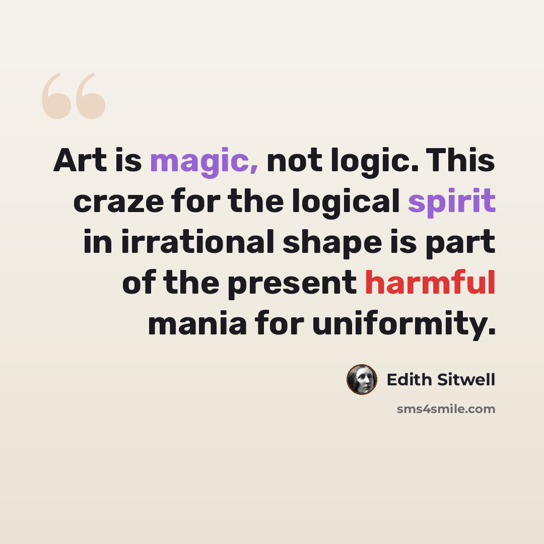 “Art is magic, not logic. This craze for the logical spirit in irrational shape is part of the present harmful mania for uniformity.” quote by Edith Sitwell