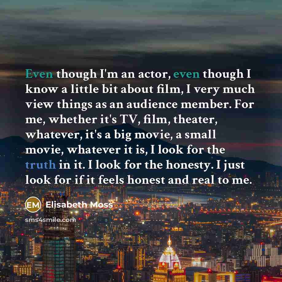 “Even though I'm an actor, even though I know a little bit about film, I very much view things as an audience member. For me, whether it's TV, film, theater, whatever, it's a big movie, a small movie, whatever it is, I look for the truth in it. I look for the honesty. I just look for if it feels…” quote by Elisabeth Moss