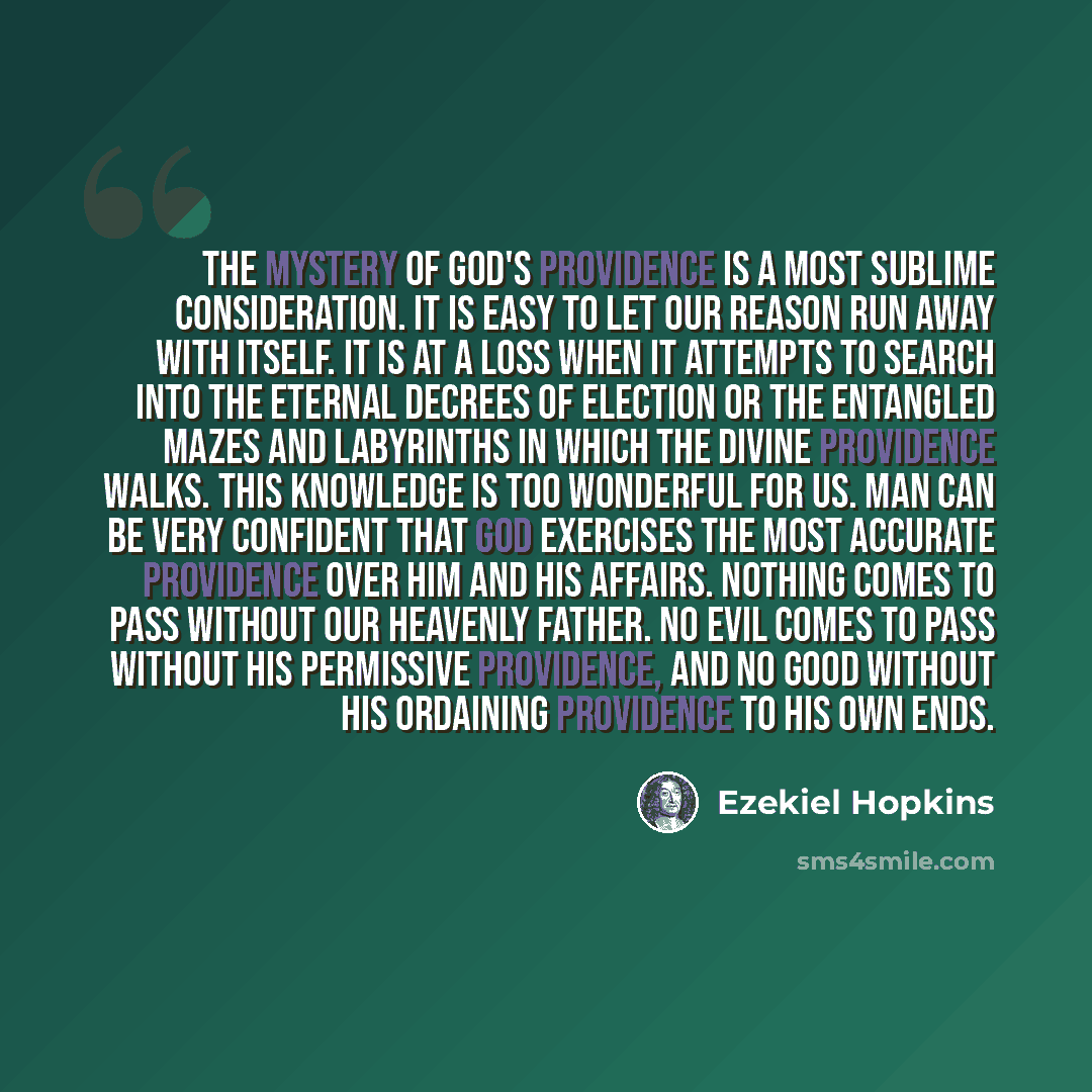“The mystery of God's providence is a most sublime consideration. It is easy to let our reason run away with itself. It is at a loss when it attempts to search into the eternal decrees of election or the entangled mazes and labyrinths in which the divine providence walks. This knowledge is too…” quote by Ezekiel Hopkins