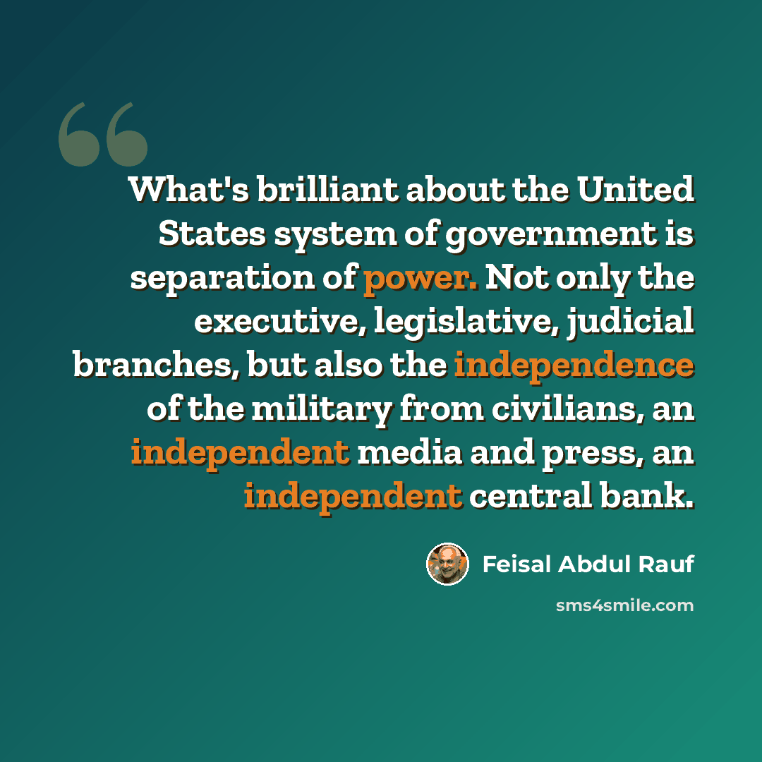 “What's brilliant about the United States system of government is separation of power. Not only the executive, legislative, judicial branches, but also the independence of the military from civilians, an independent media and press, an independent central bank.” quote by Feisal Abdul Rauf