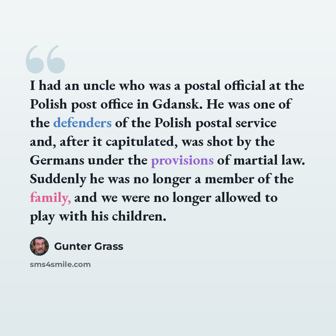 “I had an uncle who was a postal official at the Polish post office in Gdansk. He was one of the defenders of the Polish postal service and, after it capitulated, was shot by the Germans under the provisions of martial law. Suddenly he was no longer a member of the family, and we were no longer…” quote by Gunter Grass