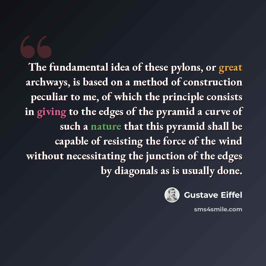 “The fundamental idea of these pylons, or great archways, is based on a method of construction peculiar to me, of which the principle consists in giving to the edges of the pyramid a curve of such a nature that this pyramid shall be capable of resisting the force of the wind without necessitating…” quote by Gustave Eiffel