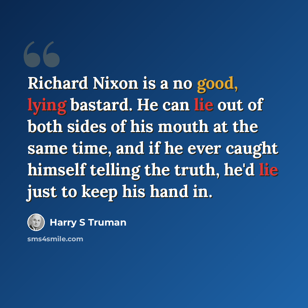 “Richard Nixon is a no good, lying bastard. He can lie out of both sides of his mouth at the same time, and if he ever caught himself telling the truth, he'd lie just to keep his hand in.” quote by Harry S Truman