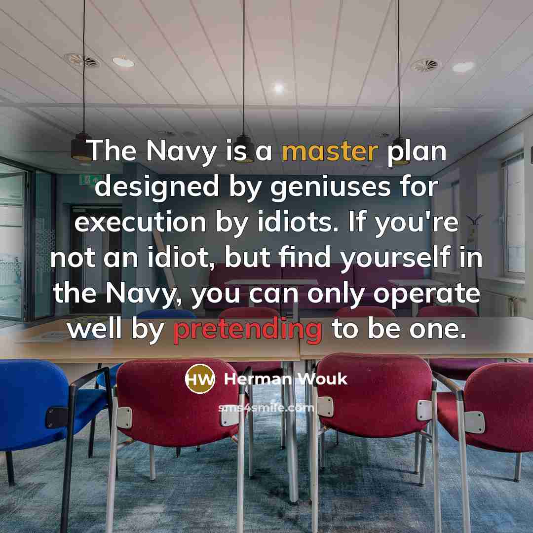 “The Navy is a master plan designed by geniuses for execution by idiots. If you're not an idiot, but find yourself in the Navy, you can only operate well by pretending to be one.” quote by Herman Wouk