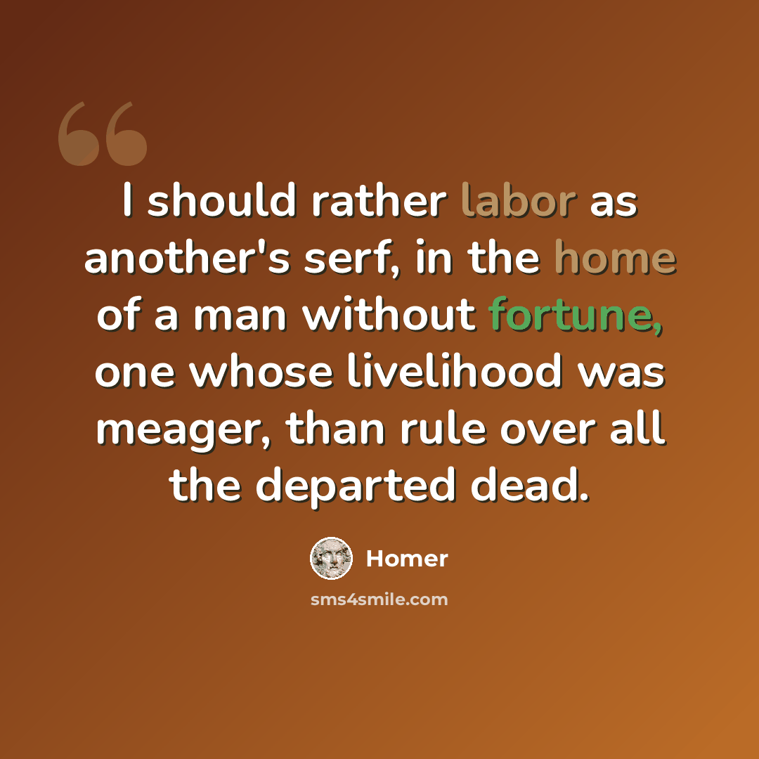 “I should rather labor as another's serf, in the home of a man without fortune, one whose livelihood was meager, than rule over all the departed dead.” quote by Homer