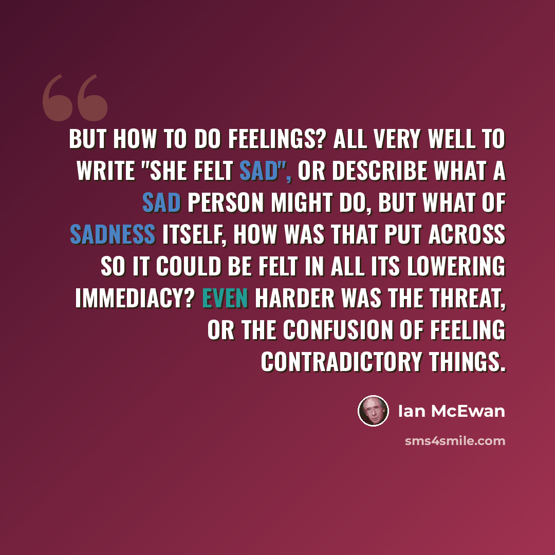 “But how to do feelings? All very well to write "She felt sad", or describe what a sad person might do, but what of sadness itself, how was that put across so it could be felt in all its lowering immediacy? Even harder was the threat, or the confusion of feeling contradictory things.” quote by Ian Mcewan