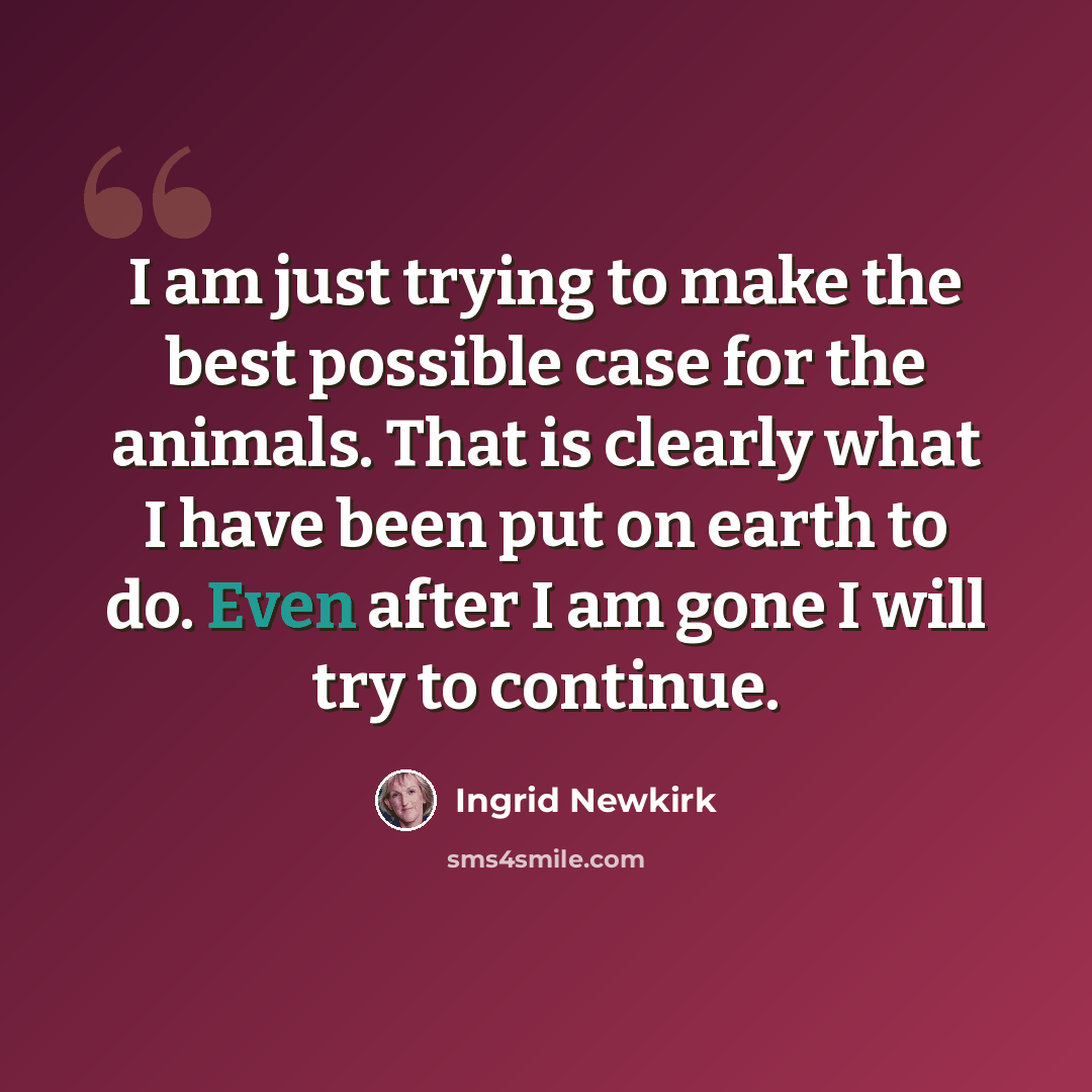 “I am just trying to make the best possible case for the animals. That is clearly what I have been put on earth to do. Even after I am gone I will try to continue.” quote by Ingrid Newkirk