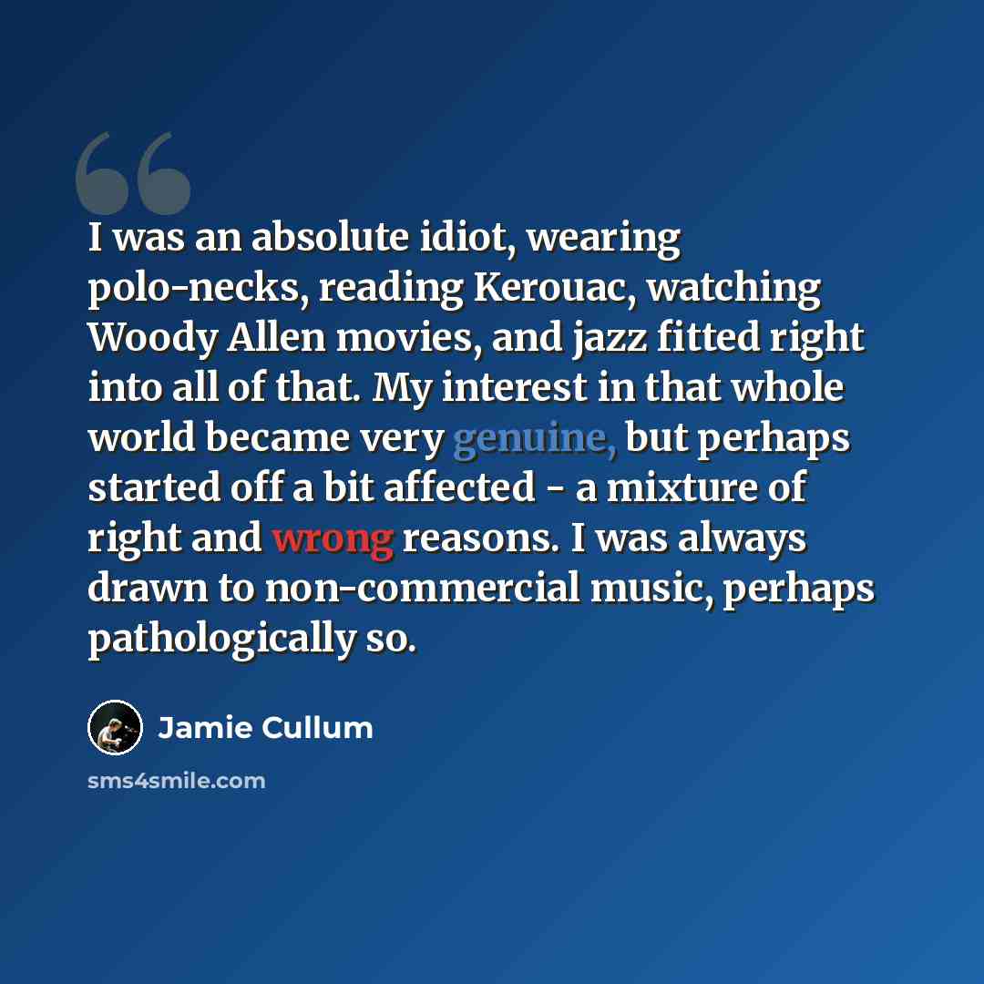 “I was an absolute idiot, wearing polo-necks, reading Kerouac, watching Woody Allen movies, and jazz fitted right into all of that. My interest in that whole world became very genuine, but perhaps started off a bit affected - a mixture of right and wrong reasons. I was always drawn to…” quote by Jamie Cullum