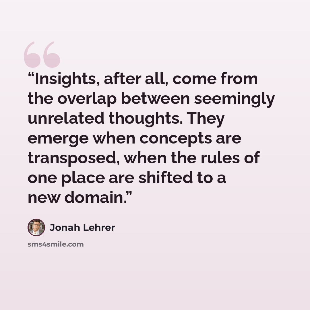 “Insights, after all, come from the overlap between seemingly unrelated thoughts. They emerge when concepts are transposed, when the rules of one place are shifted to a new domain.” quote by Jonah Lehrer