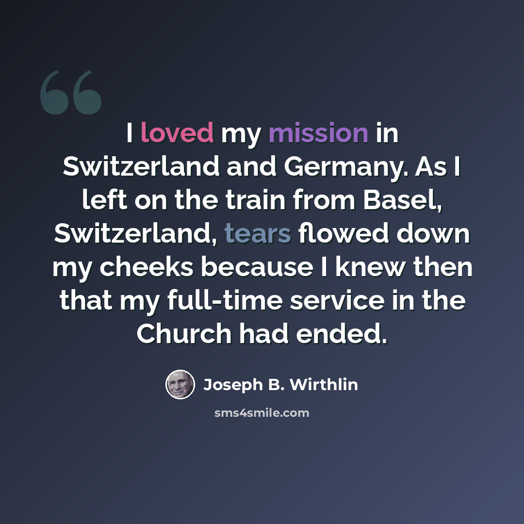 “I loved my mission in Switzerland and Germany. As I left on the train from Basel, Switzerland, tears flowed down my cheeks because I knew then that my full-time service in the Church had ended.” quote by Joseph B. Wirthlin