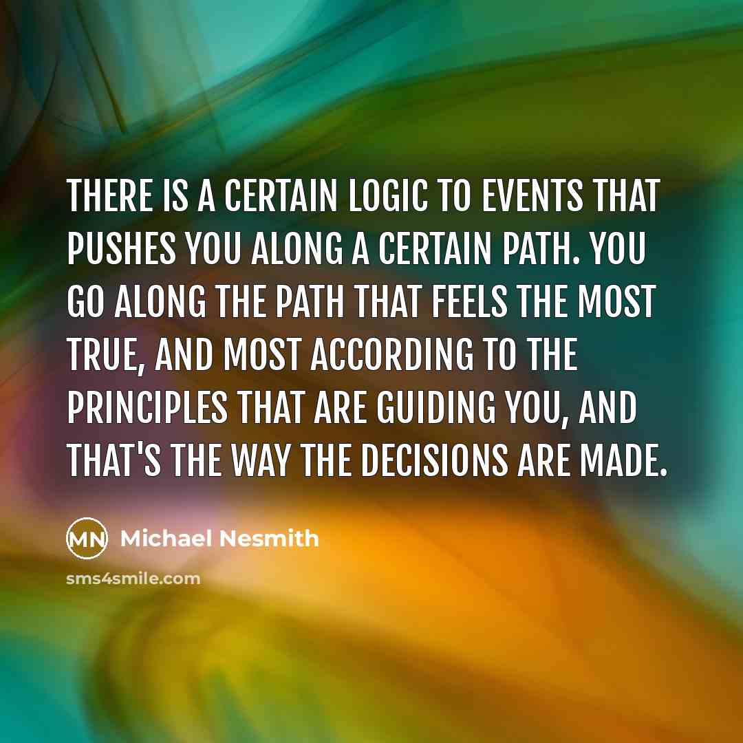 “There is a certain logic to events that pushes you along a certain path. You go along the path that feels the most true, and most according to the principles that are guiding you, and that's the way the decisions are made.” quote by Michael Nesmith