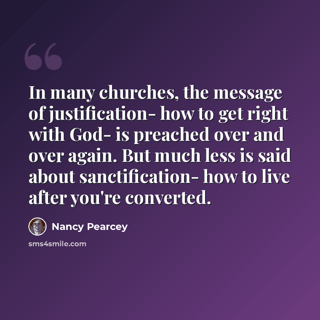 “In many churches, the message of justification- how to get right with God- is preached over and over again. But much less is said about sanctification- how to live after you're converted.” quote by Nancy Pearcey