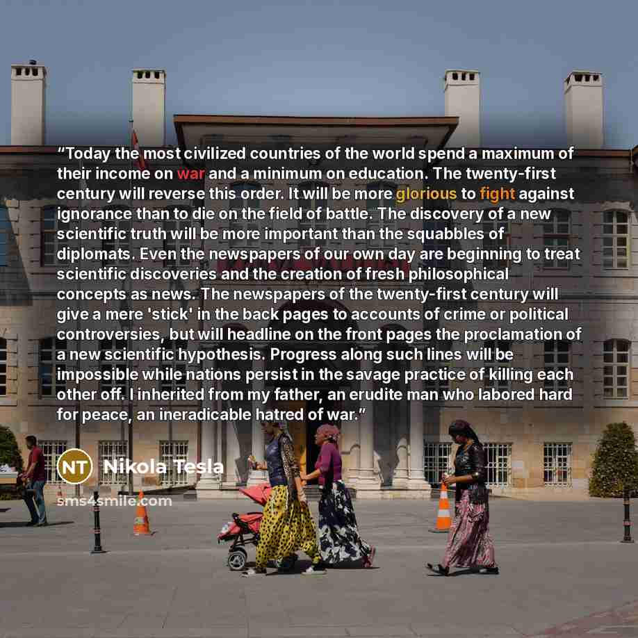 “Today the most civilized countries of the world spend a maximum of their income on war and a minimum on education. The twenty-first century will reverse this order. It will be more glorious to fight against ignorance than to die on the field of battle. The discovery of a new scientific truth will…” quote by Nikola Tesla