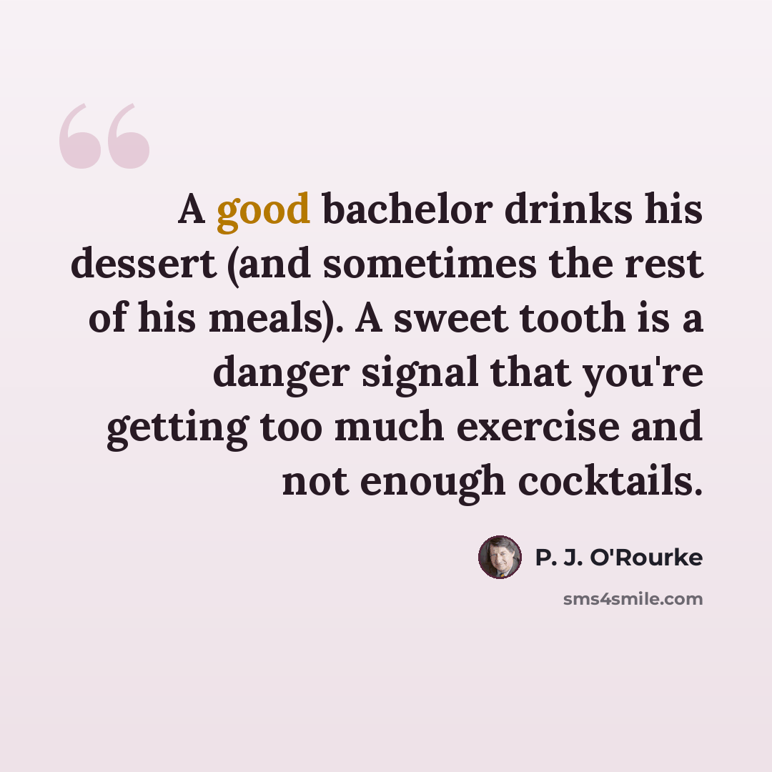 “A good bachelor drinks his dessert (and sometimes the rest of his meals). A sweet tooth is a danger signal that you're getting too much exercise and not enough cocktails.” quote by P. J. O'Rourke