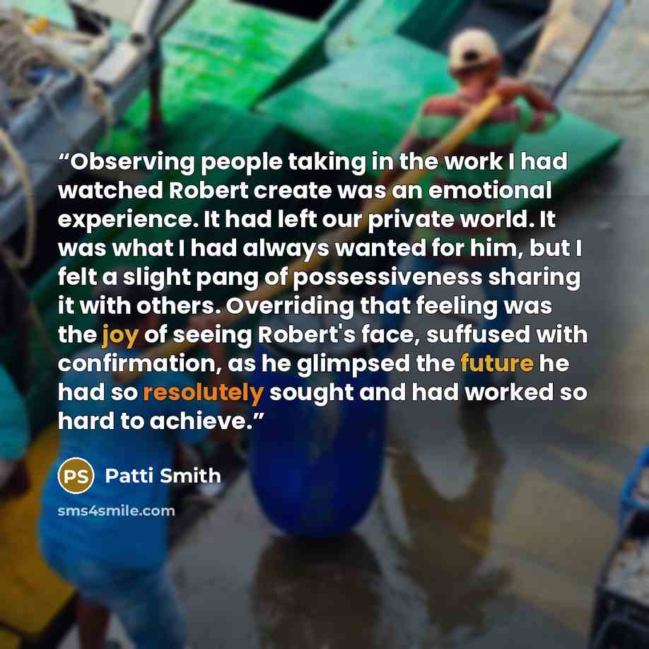 “Observing people taking in the work I had watched Robert create was an emotional experience. It had left our private world. It was what I had always wanted for him, but I felt a slight pang of possessiveness sharing it with others. Overriding that feeling was the joy of seeing Robert's face…” quote by Patti Smith