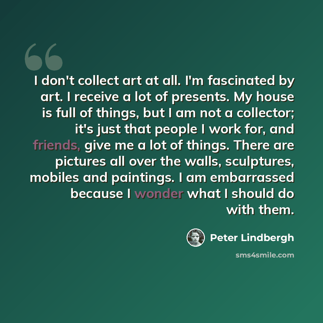 “I don't collect art at all. I'm fascinated by art. I receive a lot of presents. My house is full of things, but I am not a collector; it's just that people I work for, and friends, give me a lot of things. There are pictures all over the walls, sculptures, mobiles and paintings. I am embarrassed…” quote by Peter Lindbergh