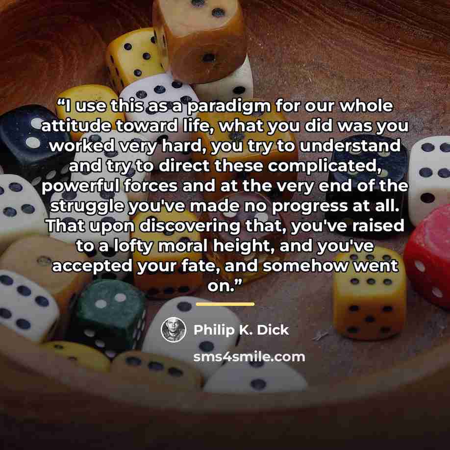 “I use this as a paradigm for our whole attitude toward life, what you did was you worked very hard, you try to understand and try to direct these complicated, powerful forces and at the very end of the struggle you've made no progress at all. That upon discovering that, you've raised to a lofty…” quote by Philip K. Dick