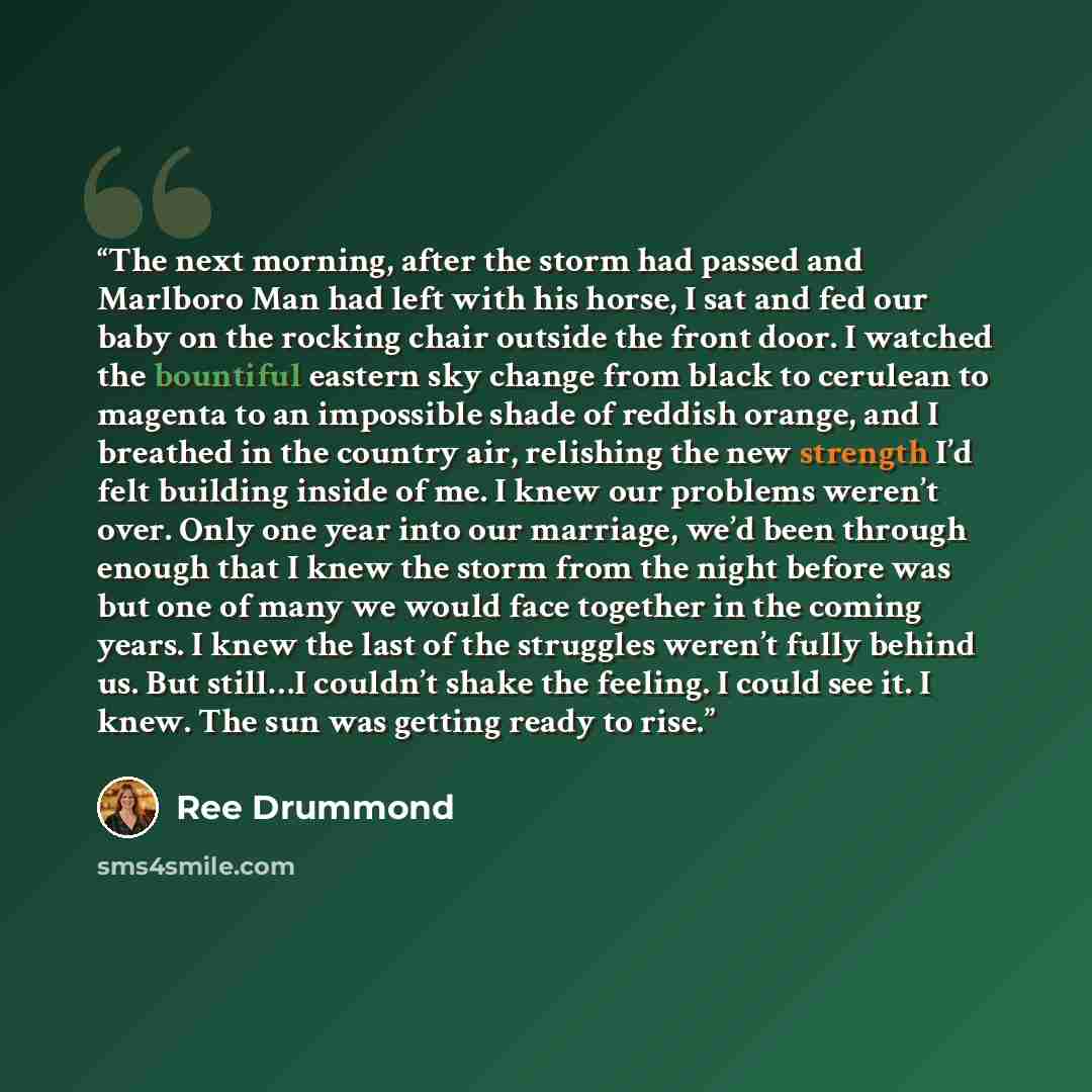 “The next morning, after the storm had passed and Marlboro Man had left with his horse, I sat and fed our baby on the rocking chair outside the front door. I watched the bountiful eastern sky change from black to cerulean to magenta to an impossible shade of reddish orange, and I breathed in the…” quote by Ree Drummond