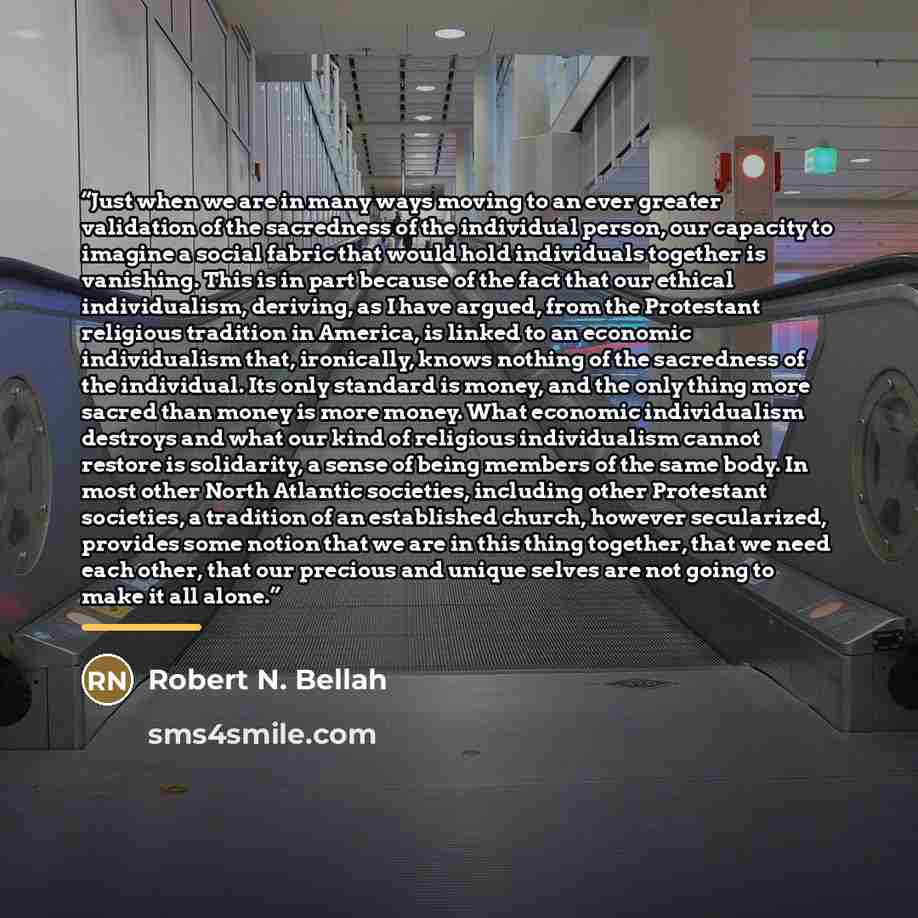 “Just when we are in many ways moving to an ever greater validation of the sacredness of the individual person, our capacity to imagine a social fabric that would hold individuals together is vanishing. This is in part because of the fact that our ethical individualism, deriving, as I have argued…” quote by Robert N. Bellah