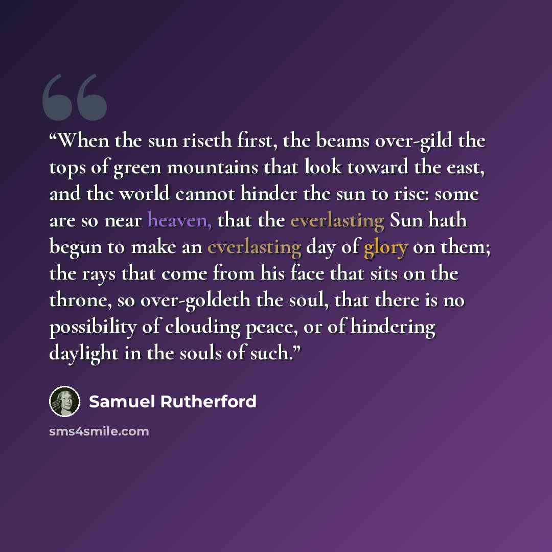 “When the sun riseth first, the beams over-gild the tops of green mountains that look toward the east, and the world cannot hinder the sun to rise: some are so near heaven, that the everlasting Sun hath begun to make an everlasting day of glory on them; the rays that come from his face that sits on…” quote by Samuel Rutherford