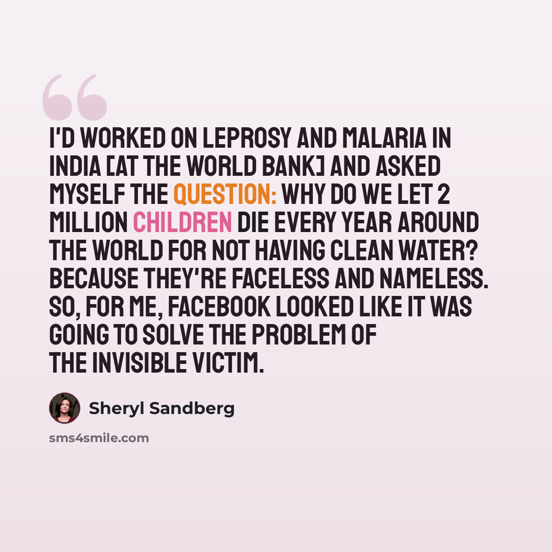 “I'd worked on leprosy and malaria in India [at the World Bank] and asked myself the question: Why do we let 2 million children die every year around the world for not having clean water? Because they're faceless and nameless. So, for me, Facebook looked like it was going to solve the problem of…” quote by Sheryl Sandberg