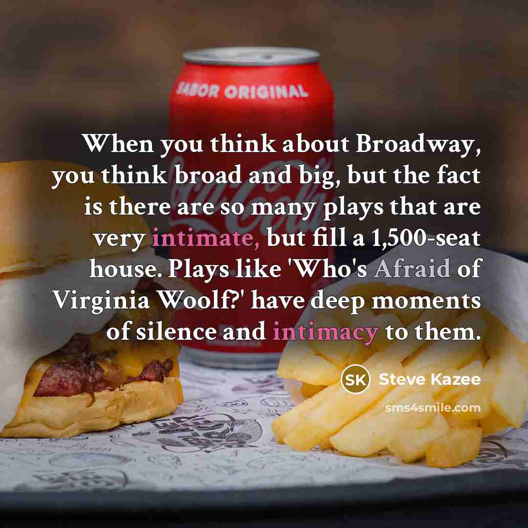 “When you think about Broadway, you think broad and big, but the fact is there are so many plays that are very intimate, but fill a 1,500-seat house. Plays like 'Who's Afraid of Virginia Woolf?' have deep moments of silence and intimacy to them.” quote by Steve Kazee