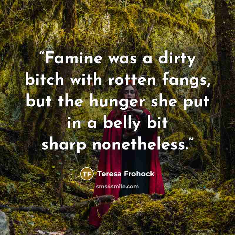 “Famine was a dirty bitch with rotten fangs, but the hunger she put in a belly bit sharp nonetheless.” quote by Teresa Frohock