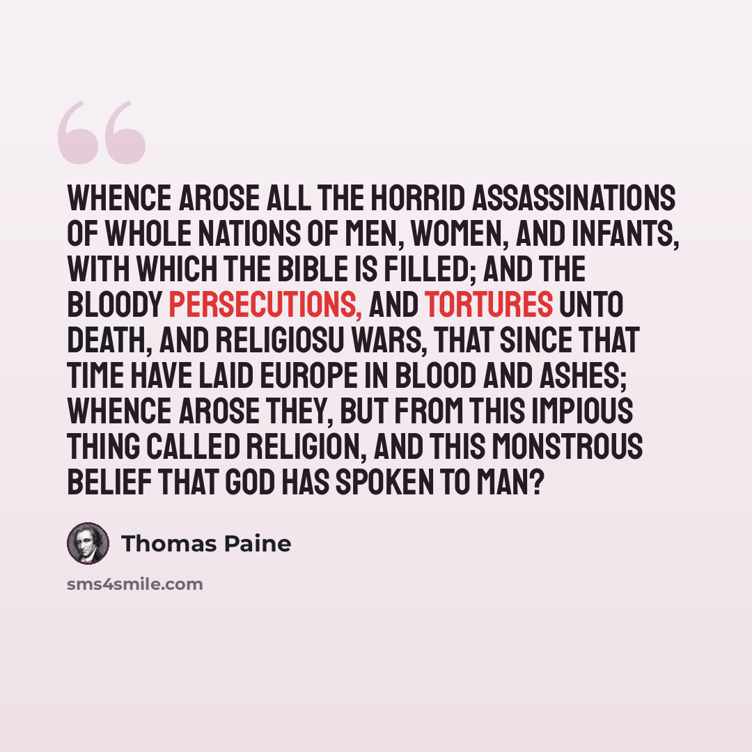 “Whence arose all the horrid assassinations of whole nations of men, women, and infants, with which the Bible is filled; and the bloody persecutions, and tortures unto death, and religiosu wars, that since that time have laid Europe in blood and ashes; whence arose they, but from this impious thing…” quote by Thomas Paine
