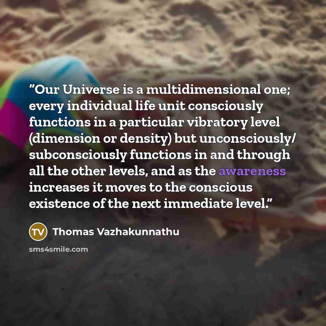“Our Universe is a multidimensional one; every individual life unit consciously functions in a particular vibratory level (dimension or density) but unconsciously/ subconsciously functions in and through all the other levels, and as the awareness increases it moves to the conscious existence of the…” quote by Thomas Vazhakunnathu