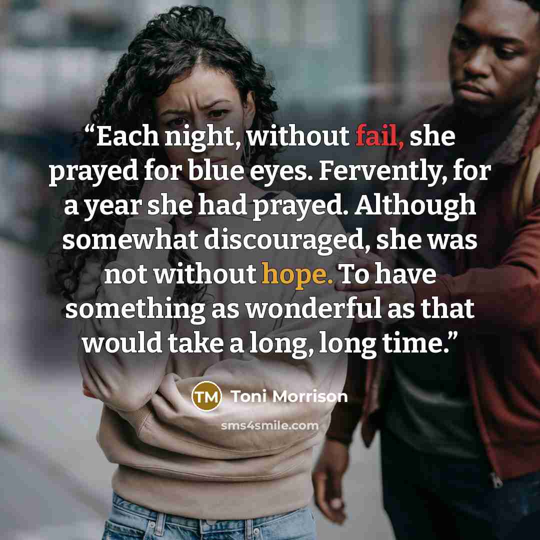“Each night, without fail, she prayed for blue eyes. Fervently, for a year she had prayed. Although somewhat discouraged, she was not without hope. To have something as wonderful as that would take a long, long time.” quote by Toni Morrison