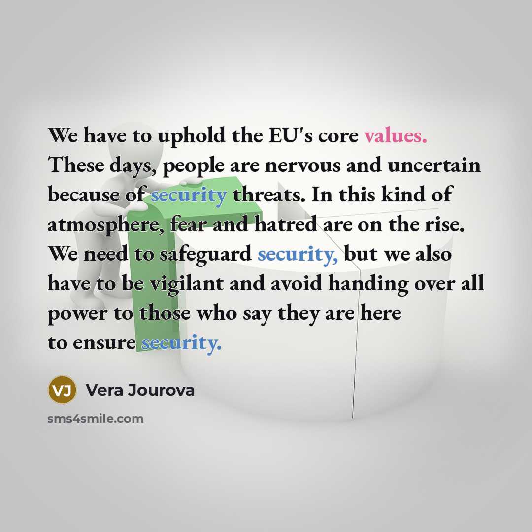“We have to uphold the EU's core values. These days, people are nervous and uncertain because of security threats. In this kind of atmosphere, fear and hatred are on the rise. We need to safeguard security, but we also have to be vigilant and avoid handing over all power to those who say they are…” quote by Vera Jourova