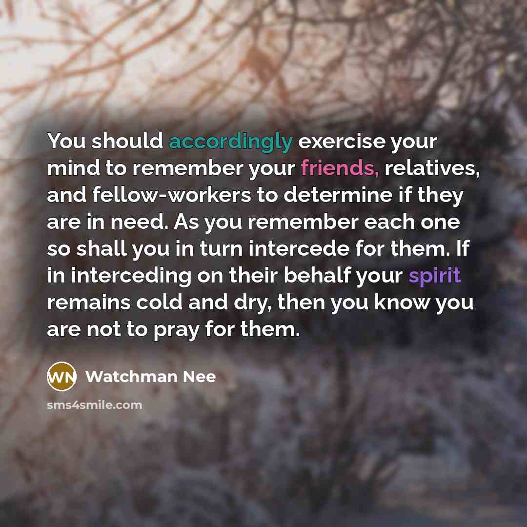 “You should accordingly exercise your mind to remember your friends, relatives, and fellow-workers to determine if they are in need. As you remember each one so shall you in turn intercede for them. If in interceding on their behalf your spirit remains cold and dry, then you know you are not to…” quote by Watchman Nee