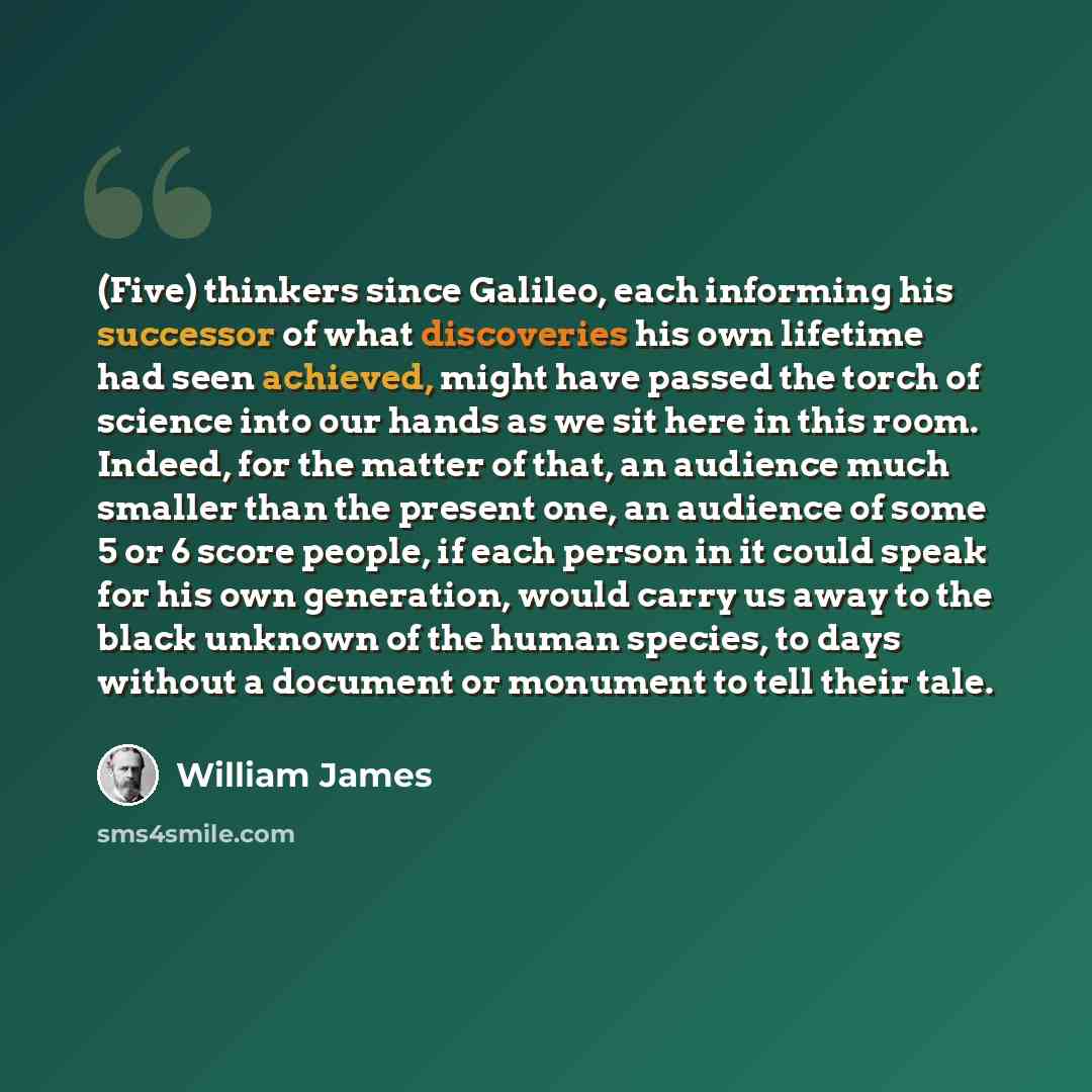 “(Five) thinkers since Galileo, each informing his successor of what discoveries his own lifetime had seen achieved, might have passed the torch of science into our hands as we sit here in this room. Indeed, for the matter of that, an audience much smaller than the present one, an audience of some…” quote by William James