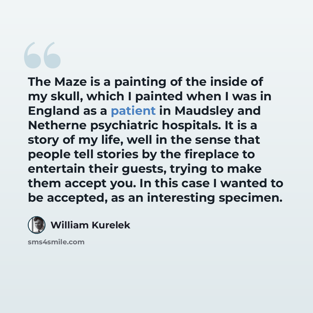 “The Maze is a painting of the inside of my skull, which I painted when I was in England as a patient in Maudsley and Netherne psychiatric hospitals. It is a story of my life, well in the sense that people tell stories by the fireplace to entertain their guests, trying to make them accept you. In…” quote by William Kurelek