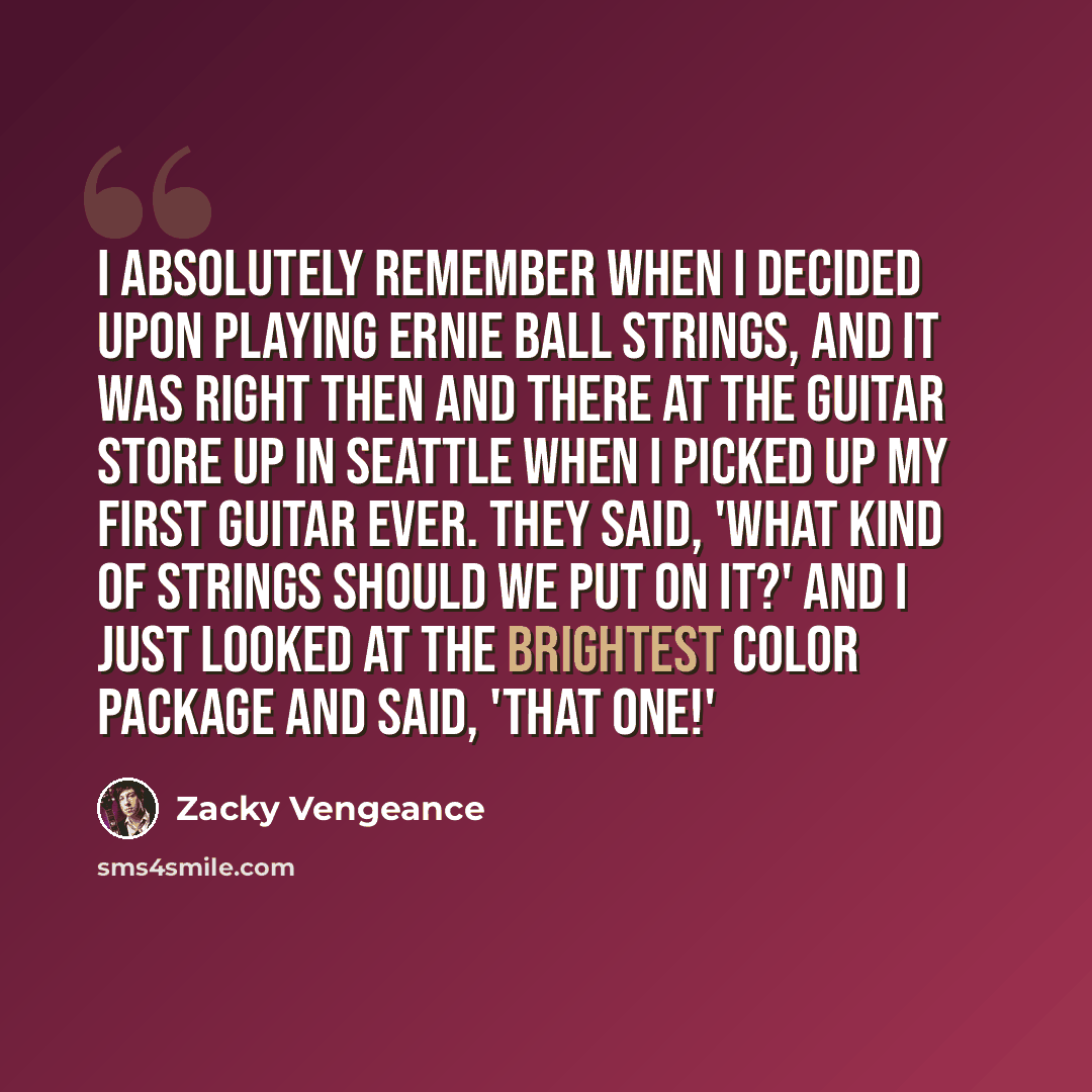 “I absolutely remember when I decided upon playing Ernie Ball strings, and it was right then and there at the guitar store up in Seattle when I picked up my first guitar ever. They said, 'What kind of strings should we put on it?' And I just looked at the brightest color package and said, 'That one!'” quote by Zacky Vengeance