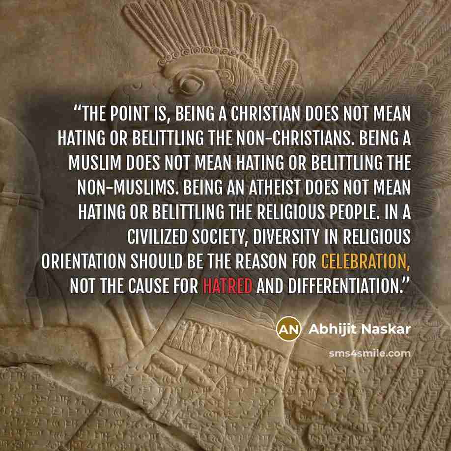 “The point is, being a Christian does not mean hating or belittling the non-Christians. Being a Muslim does not mean hating or belittling the non-Muslims. Being an Atheist does not mean hating or belittling the religious people. In a civilized society, diversity in religious orientation should be…” quote by Abhijit Naskar