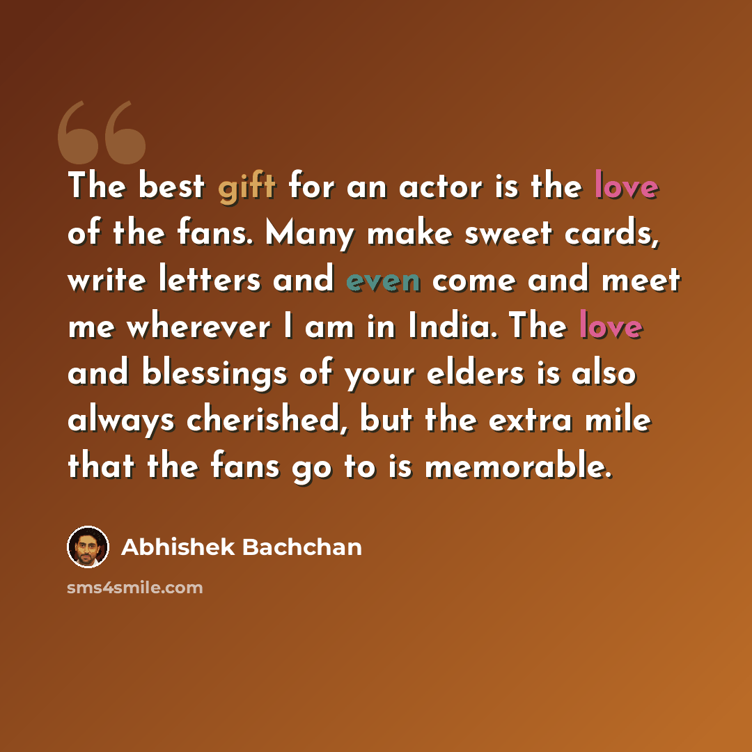 “The best gift for an actor is the love of the fans. Many make sweet cards, write letters and even come and meet me wherever I am in India. The love and blessings of your elders is also always cherished, but the extra mile that the fans go to is memorable.” quote by Abhishek Bachchan