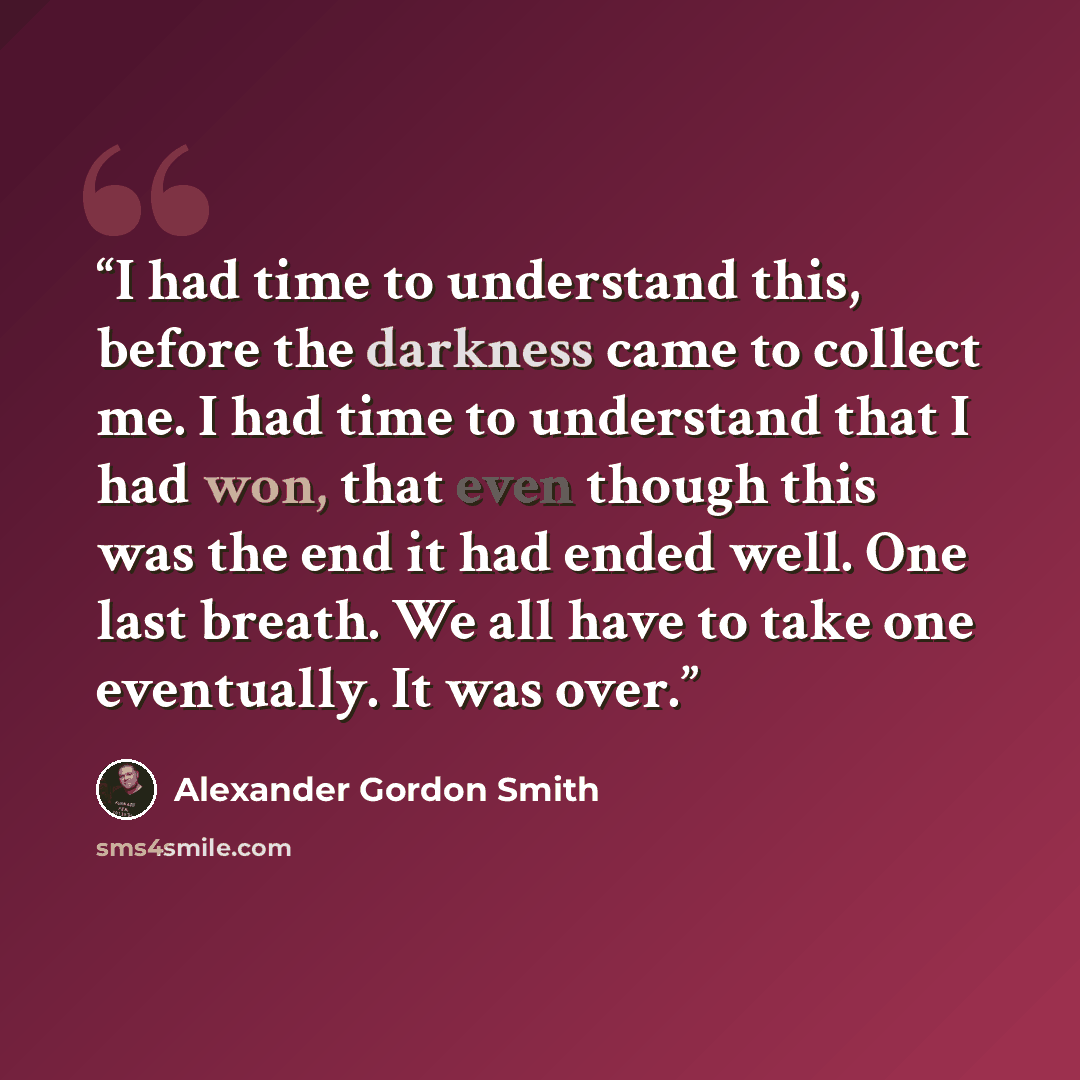 “I had time to understand this, before the darkness came to collect me. I had time to understand that I had won, that even though this was the end it had ended well. One last breath. We all have to take one eventually. It was over.” quote by Alexander Gordon Smith