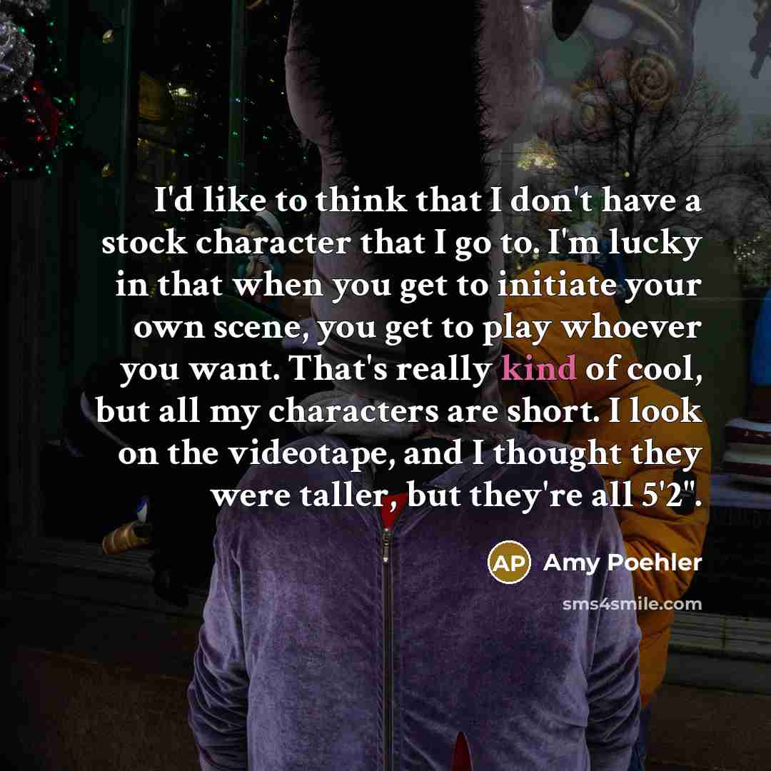 “I'd like to think that I don't have a stock character that I go to. I'm lucky in that when you get to initiate your own scene, you get to play whoever you want. That's really kind of cool, but all my characters are short. I look on the videotape, and I thought they were taller, but they're all 5'2".” quote by Amy Poehler